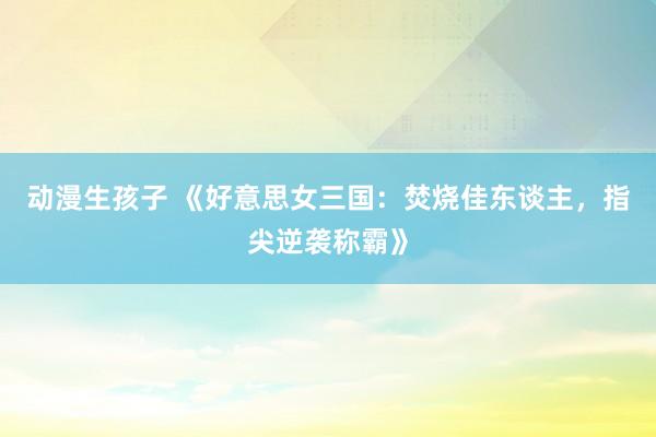 动漫生孩子 《好意思女三国：焚烧佳东谈主，指尖逆袭称霸》