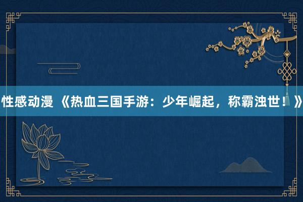 性感动漫 《热血三国手游：少年崛起，称霸浊世！》