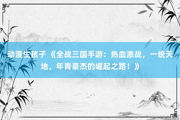 动漫生孩子 《全战三国手游：热血激战，一统天地，年青豪杰的崛起之路！》