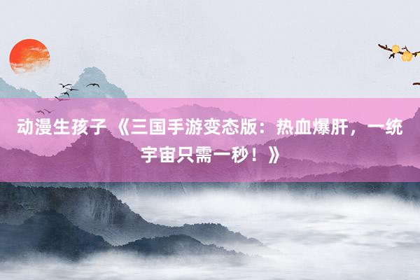 动漫生孩子 《三国手游变态版：热血爆肝，一统宇宙只需一秒！》