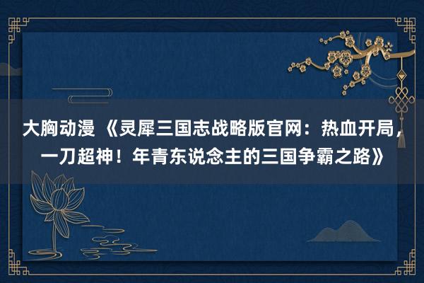 大胸动漫 《灵犀三国志战略版官网：热血开局，一刀超神！年青东说念主的三国争霸之路》