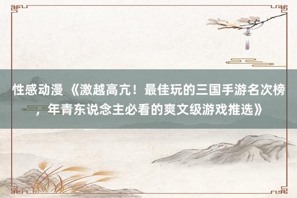 性感动漫 《激越高亢！最佳玩的三国手游名次榜，年青东说念主必看的爽文级游戏推选》