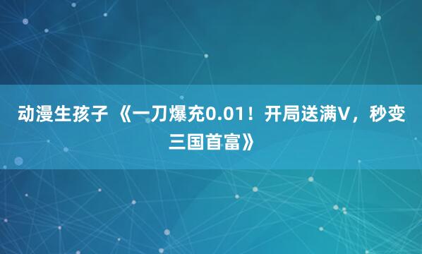 动漫生孩子 《一刀爆充0.01！开局送满V，秒变三国首富》