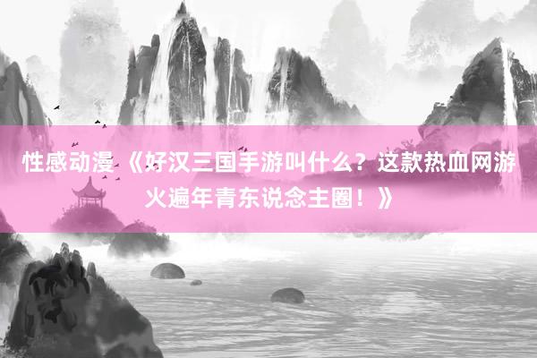 性感动漫 《好汉三国手游叫什么？这款热血网游火遍年青东说念主圈！》