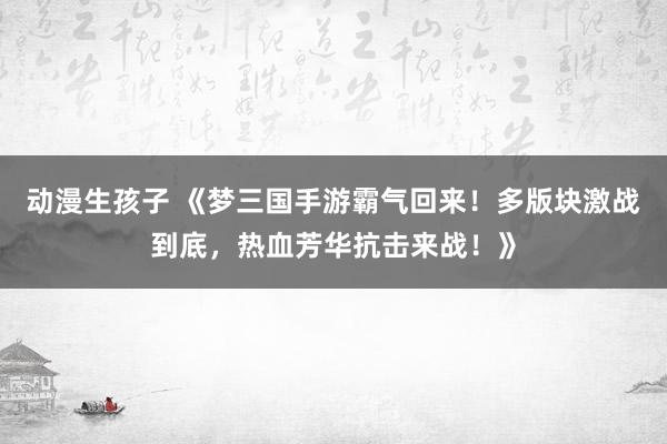 动漫生孩子 《梦三国手游霸气回来！多版块激战到底，热血芳华抗击来战！》