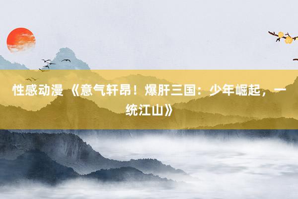 性感动漫 《意气轩昂！爆肝三国：少年崛起，一统江山》