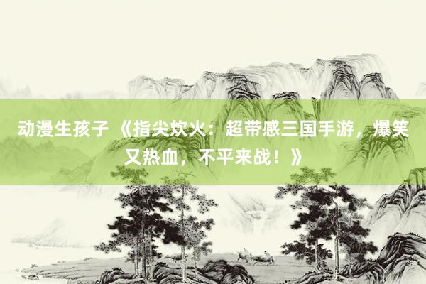 动漫生孩子 《指尖炊火：超带感三国手游，爆笑又热血，不平来战！》