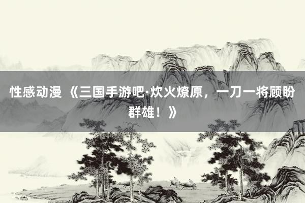 性感动漫 《三国手游吧·炊火燎原，一刀一将顾盼群雄！》