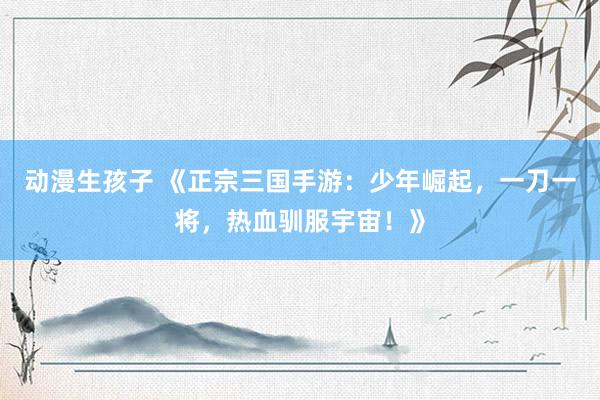 动漫生孩子 《正宗三国手游：少年崛起，一刀一将，热血驯服宇宙！》