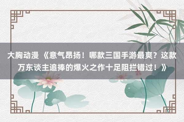 大胸动漫 《意气昂扬！哪款三国手游最爽？这款万东谈主追捧的爆火之作十足阻拦错过！》