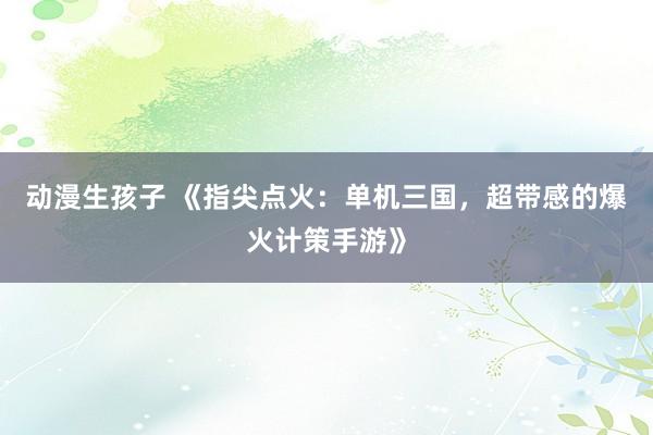 动漫生孩子 《指尖点火：单机三国，超带感的爆火计策手游》