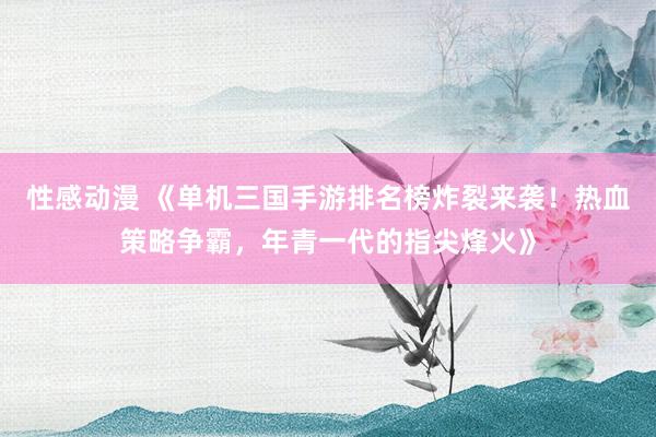 性感动漫 《单机三国手游排名榜炸裂来袭！热血策略争霸，年青一代的指尖烽火》