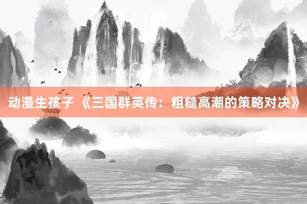 动漫生孩子 《三国群英传：粗糙高潮的策略对决》