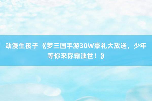 动漫生孩子 《梦三国手游30W豪礼大放送，少年等你来称霸浊世！》