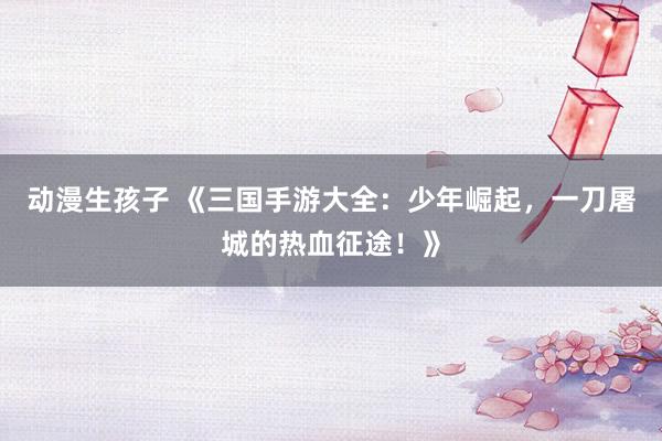 动漫生孩子 《三国手游大全：少年崛起，一刀屠城的热血征途！》