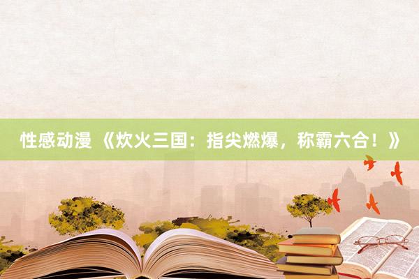性感动漫 《炊火三国：指尖燃爆，称霸六合！》