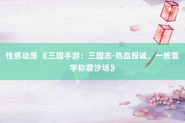 性感动漫 《三国手游：三国志·热血投诚，一统寰宇称霸沙场》