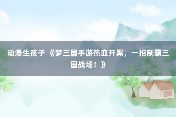 动漫生孩子 《梦三国手游热血开黑，一招制霸三国战场！》