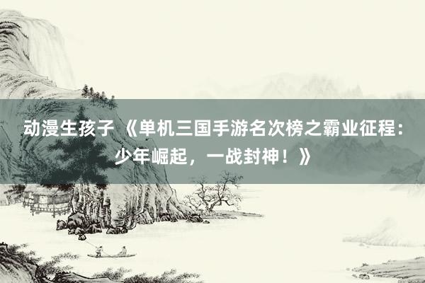 动漫生孩子 《单机三国手游名次榜之霸业征程：少年崛起，一战封神！》