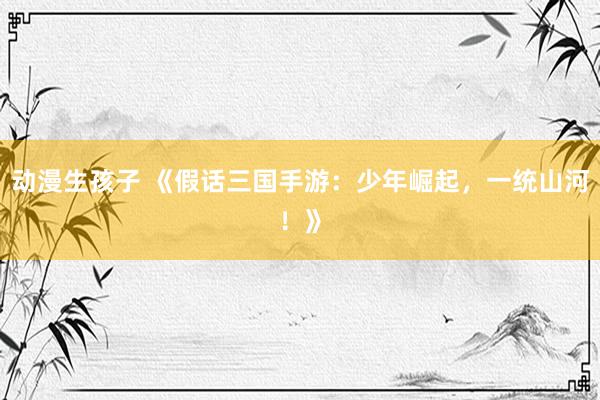 动漫生孩子 《假话三国手游：少年崛起，一统山河！》