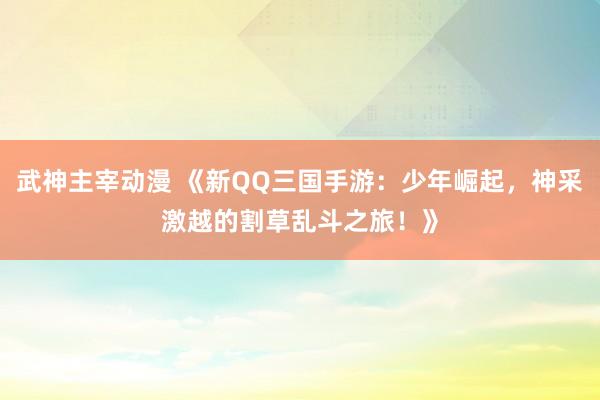 武神主宰动漫 《新QQ三国手游：少年崛起，神采激越的割草乱斗之旅！》