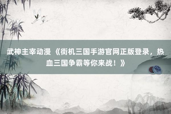 武神主宰动漫 《街机三国手游官网正版登录，热血三国争霸等你来战！》