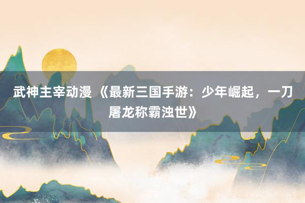 武神主宰动漫 《最新三国手游：少年崛起，一刀屠龙称霸浊世》