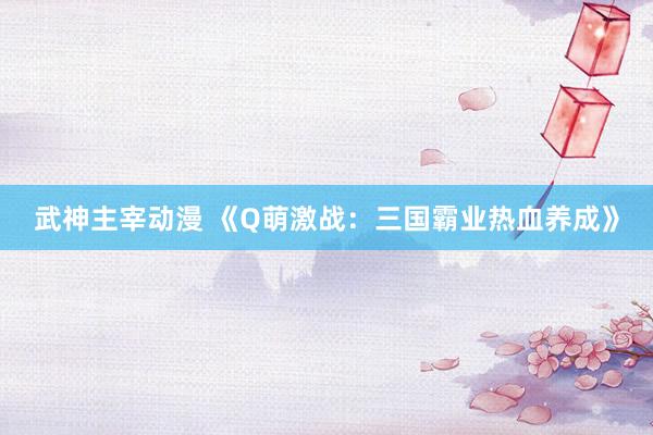 武神主宰动漫 《Q萌激战：三国霸业热血养成》