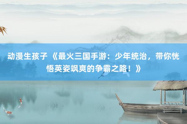 动漫生孩子 《最火三国手游：少年统治，带你恍悟英姿飒爽的争霸之路！》