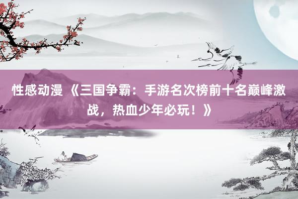 性感动漫 《三国争霸：手游名次榜前十名巅峰激战，热血少年必玩！》