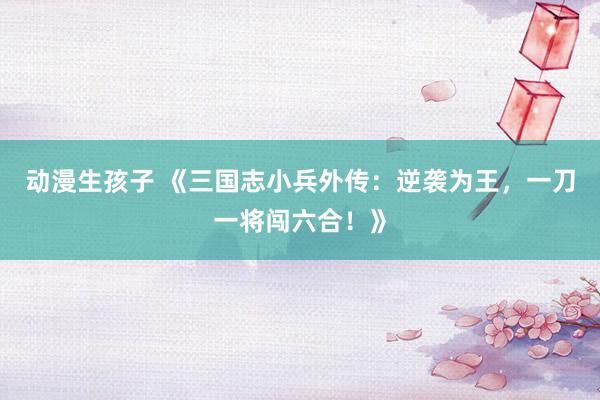 动漫生孩子 《三国志小兵外传：逆袭为王，一刀一将闯六合！》