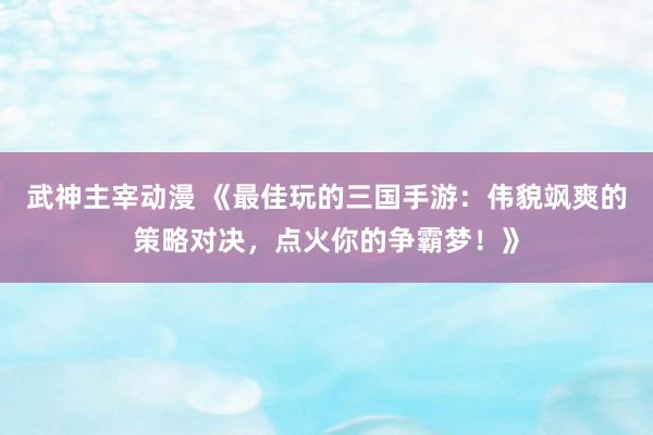 武神主宰动漫 《最佳玩的三国手游：伟貌飒爽的策略对决，点火你的争霸梦！》