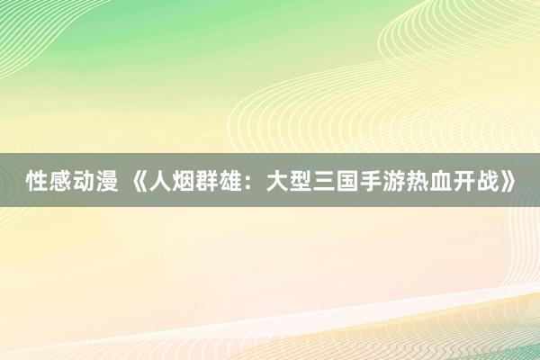 性感动漫 《人烟群雄：大型三国手游热血开战》