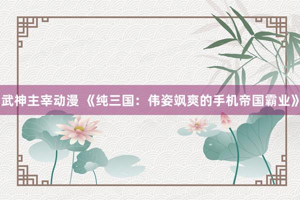 武神主宰动漫 《纯三国：伟姿飒爽的手机帝国霸业》