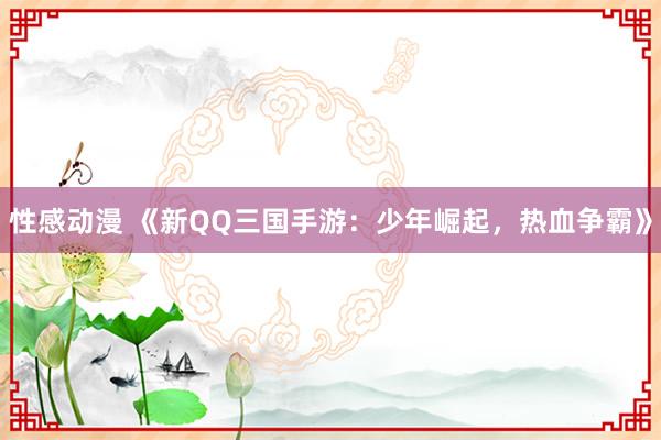 性感动漫 《新QQ三国手游：少年崛起，热血争霸》