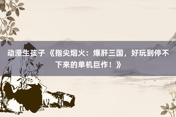 动漫生孩子 《指尖烟火：爆肝三国，好玩到停不下来的单机巨作！》