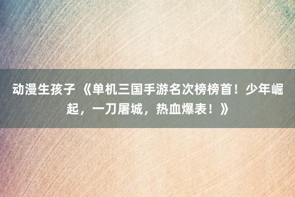 动漫生孩子 《单机三国手游名次榜榜首！少年崛起，一刀屠城，热血爆表！》