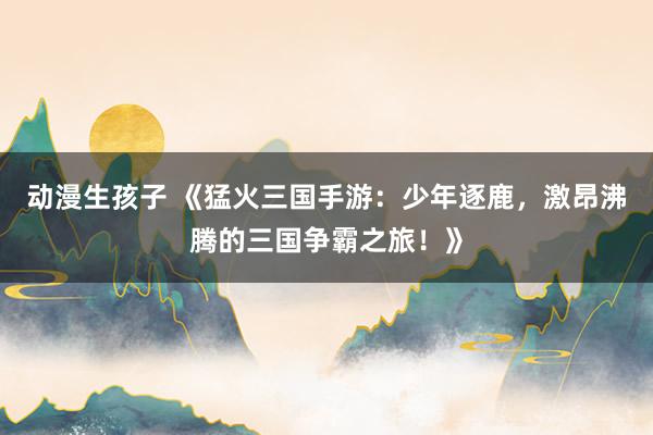 动漫生孩子 《猛火三国手游：少年逐鹿，激昂沸腾的三国争霸之旅！》
