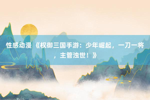 性感动漫 《权御三国手游：少年崛起，一刀一将，主管浊世！》