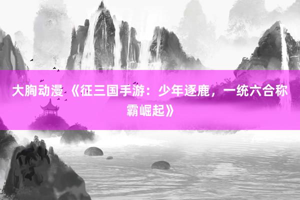 大胸动漫 《征三国手游：少年逐鹿，一统六合称霸崛起》