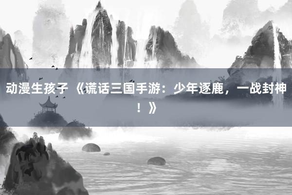 动漫生孩子 《谎话三国手游：少年逐鹿，一战封神！》