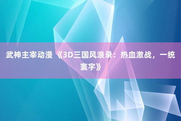 武神主宰动漫 《3D三国风浪录：热血激战，一统寰宇》