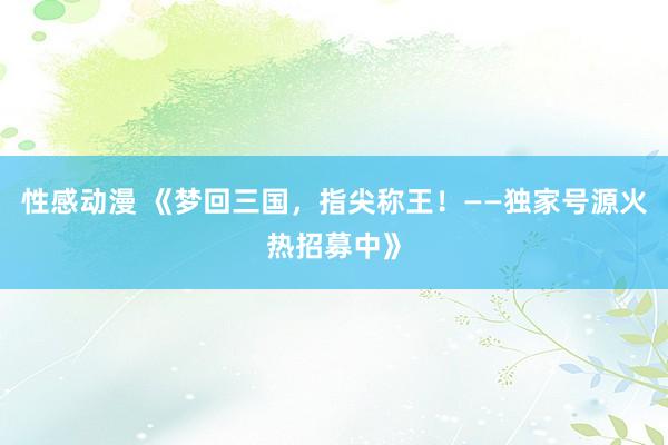 性感动漫 《梦回三国，指尖称王！——独家号源火热招募中》
