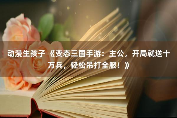 动漫生孩子 《变态三国手游：主公，开局就送十万兵，轻松吊打全服！》