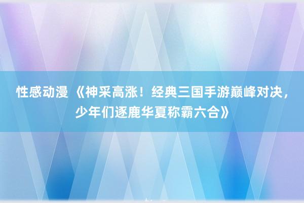 性感动漫 《神采高涨！经典三国手游巅峰对决，少年们逐鹿华夏称霸六合》