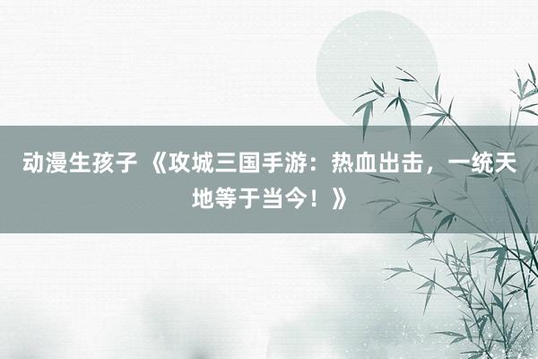 动漫生孩子 《攻城三国手游：热血出击，一统天地等于当今！》