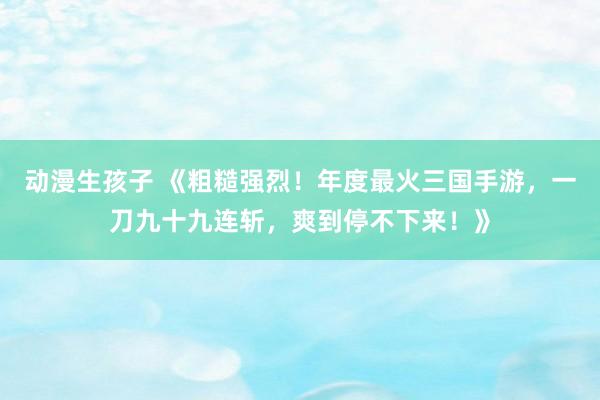 动漫生孩子 《粗糙强烈！年度最火三国手游，一刀九十九连斩，爽到停不下来！》