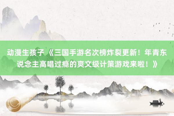 动漫生孩子 《三国手游名次榜炸裂更新！年青东说念主高唱过瘾的爽文级计策游戏来啦！》