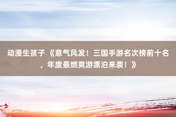 动漫生孩子 《意气风发！三国手游名次榜前十名，年度最燃爽游漂泊来袭！》