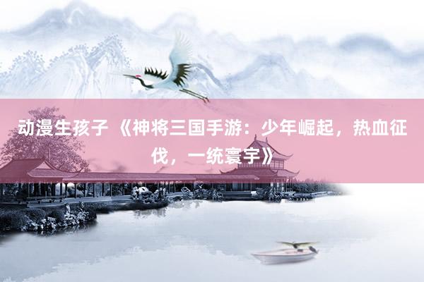 动漫生孩子 《神将三国手游：少年崛起，热血征伐，一统寰宇》